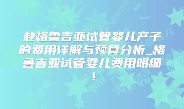 赴格鲁吉亚试管婴儿产子的费用详解与预算分析_格鲁吉亚试管婴儿费用明细！
