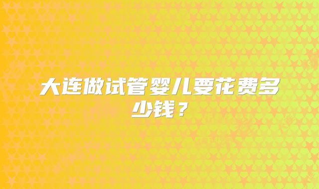 大连做试管婴儿要花费多少钱？