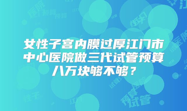 女性子宫内膜过厚江门市中心医院做三代试管预算八万块够不够?