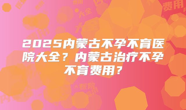 2025内蒙古不孕不育医院大全？内蒙古治疗不孕不育费用？