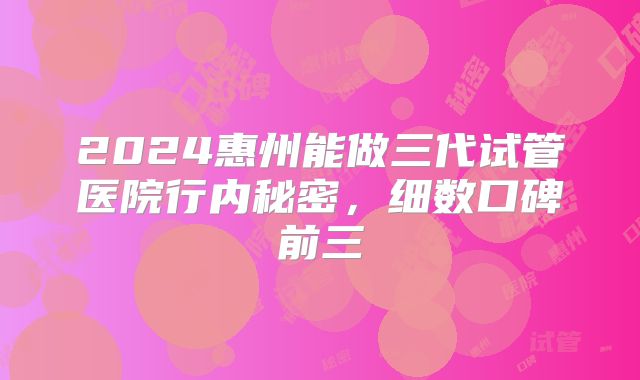 2024惠州能做三代试管医院行内秘密,细数口碑前三