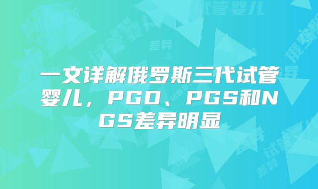 一文详解俄罗斯三代试管婴儿,PGD、PGS和NGS差异明显