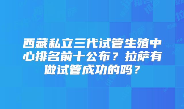 西藏私立三代试管生殖中心排名前十公布？拉萨有做试管成功的吗？