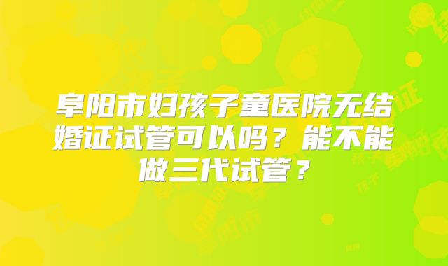 阜阳市妇孩子童医院无结婚证试管可以吗？能不能做三代试管？