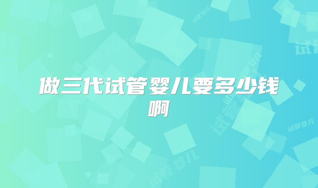 做三代试管婴儿要多少钱啊