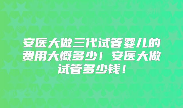 安医大做三代试管婴儿的费用大概多少！安医大做试管多少钱！