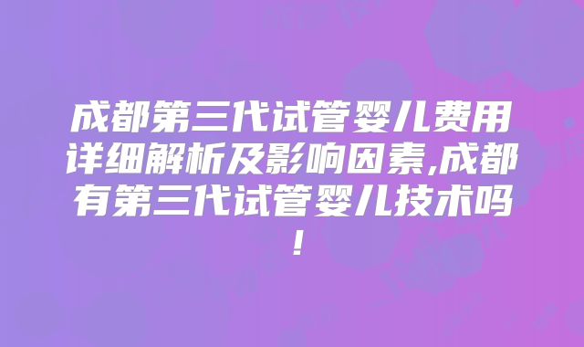 成都第三代试管婴儿费用详细解析及影响因素,成都有第三代试管婴儿技术吗！