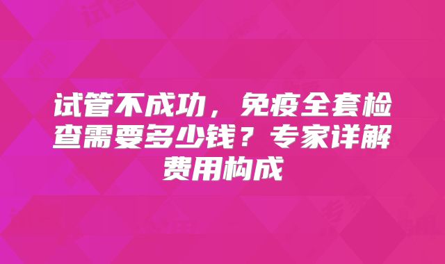 试管不成功，免疫全套检查需要多少钱？专家详解费用构成