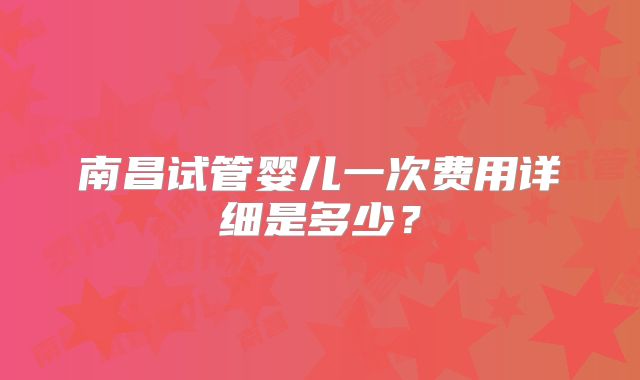南昌试管婴儿一次费用详细是多少？