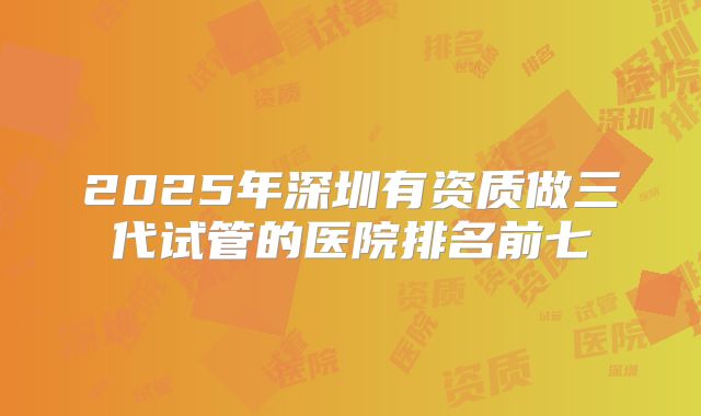 2025年深圳有资质做三代试管的医院排名前七