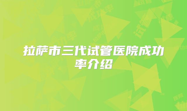 拉萨市三代试管医院成功率介绍