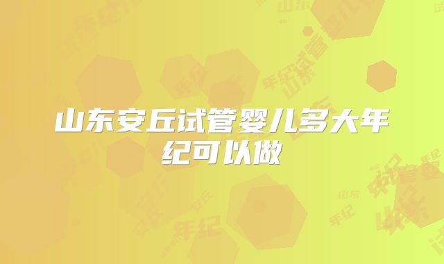 山东安丘试管婴儿多大年纪可以做