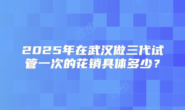 2025年在武汉做三代试管一次的花销具体多少?