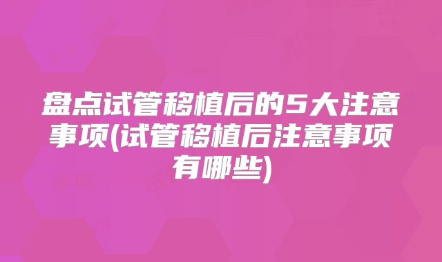 盘点试管移植后的5大注意事项(试管移植后注意事项有哪些)