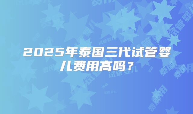 2025年泰国三代试管婴儿费用高吗？