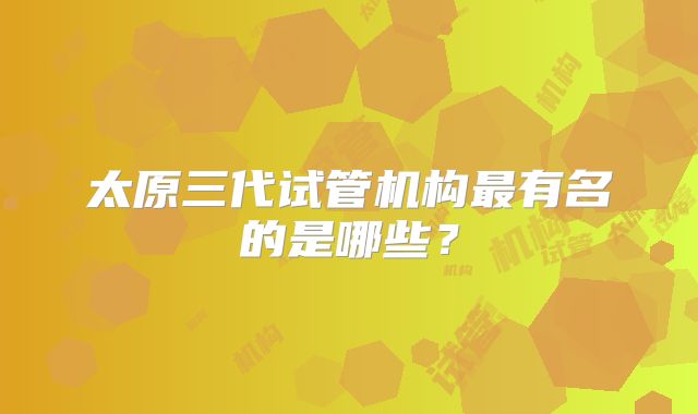 太原三代试管机构最有名的是哪些?