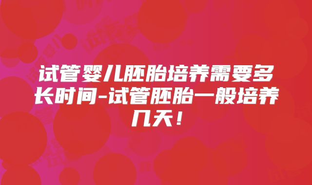 试管婴儿胚胎培养需要多长时间-试管胚胎一般培养几天！