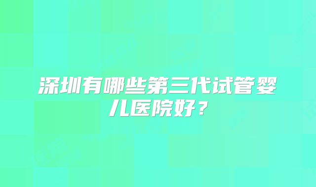 深圳有哪些第三代试管婴儿医院好?