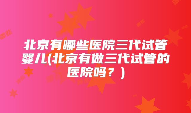 北京有哪些医院三代试管婴儿(北京有做三代试管的医院吗？)