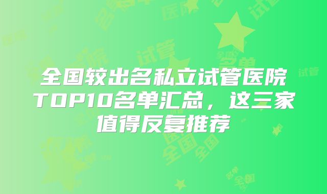 全国较出名私立试管医院TOP10名单汇总，这三家值得反复推荐