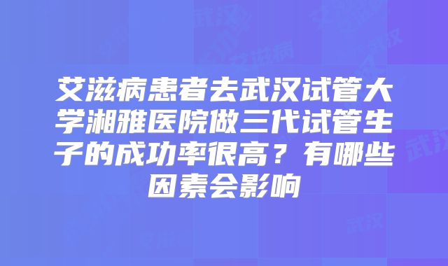 艾滋病患者去武汉试管大学湘雅医院做三代试管生子的成功率很高？有哪些因素会影响