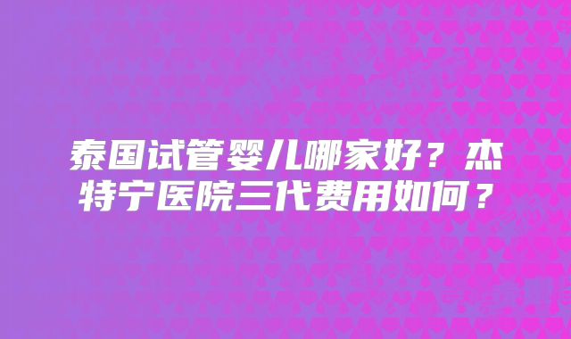 泰国试管婴儿哪家好？杰特宁医院三代费用如何？
