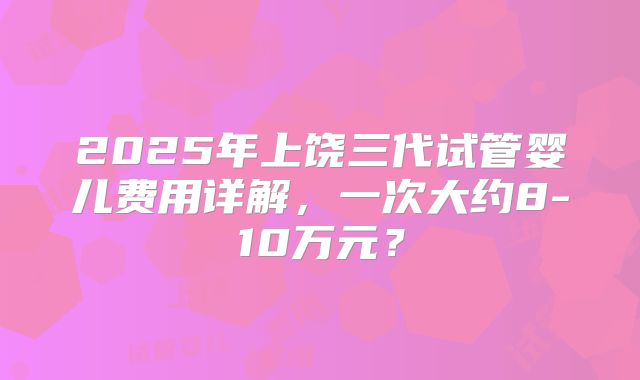 2025年上饶三代试管婴儿费用详解，一次大约8-10万元？