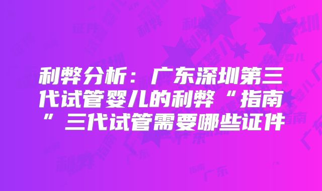 利弊分析：广东深圳第三代试管婴儿的利弊“指南”三代试管需要哪些证件