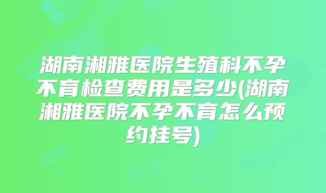 湖南湘雅医院生殖科不孕不育检查费用是多少(湖南湘雅医院不孕不育怎么预约挂号)