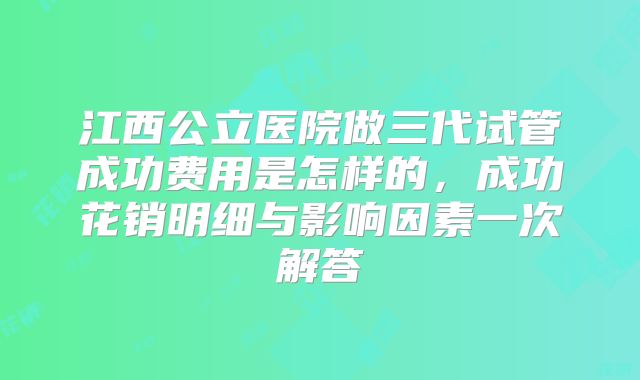 江西公立医院做三代试管成功费用是怎样的，成功花销明细与影响因素一次解答