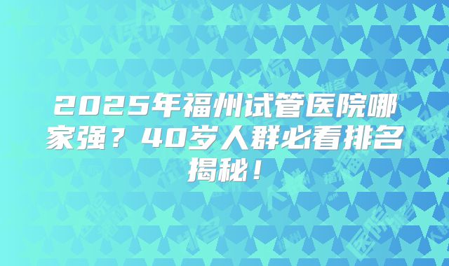 2025年福州试管医院哪家强？40岁人群必看排名揭秘！