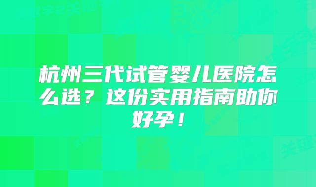 杭州三代试管婴儿医院怎么选？这份实用指南助你好孕！