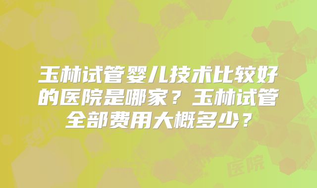 玉林试管婴儿技术比较好的医院是哪家？玉林试管全部费用大概多少？