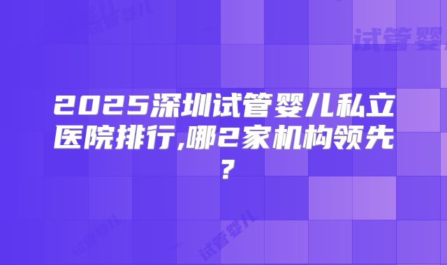 2025深圳试管婴儿私立医院排行,哪2家机构领先？