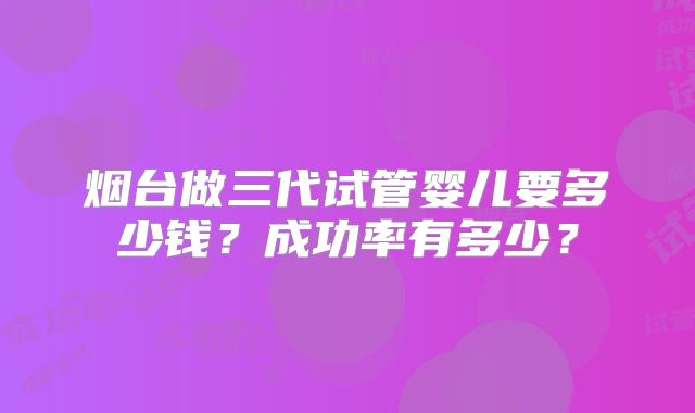 烟台做三代试管婴儿要多少钱?成功率有多少?