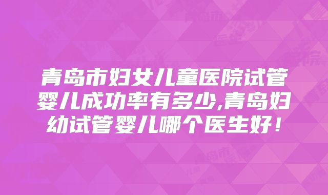 青岛市妇女儿童医院试管婴儿成功率有多少,青岛妇幼试管婴儿哪个医生好！