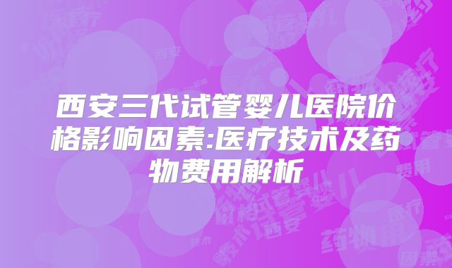 西安三代试管婴儿医院价格影响因素:医疗技术及药物费用解析