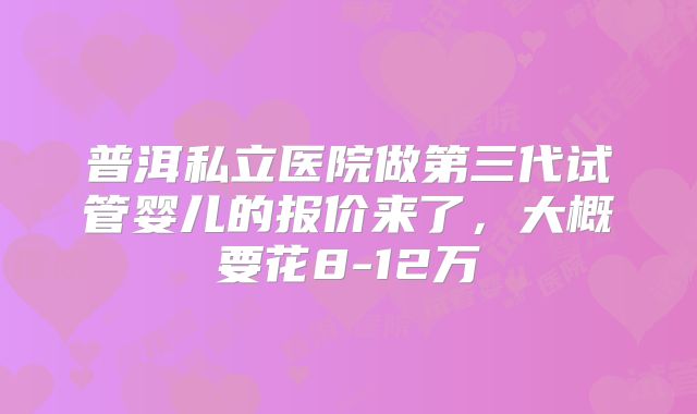 普洱私立医院做第三代试管婴儿的报价来了,大概要花8-12万