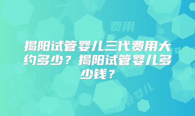 揭阳试管婴儿三代费用大约多少？揭阳试管婴儿多少钱？