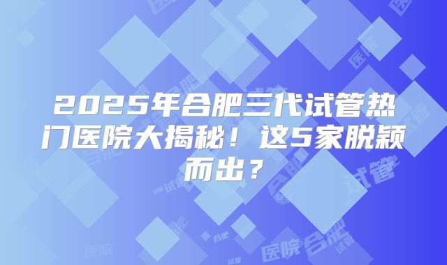 2025年合肥三代试管热门医院大揭秘！这5家脱颖而出？