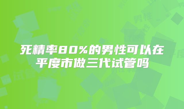 死精率80%的男性可以在平度市做三代试管吗