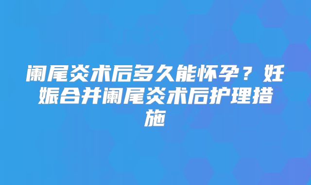 阑尾炎术后多久能怀孕？妊娠合并阑尾炎术后护理措施