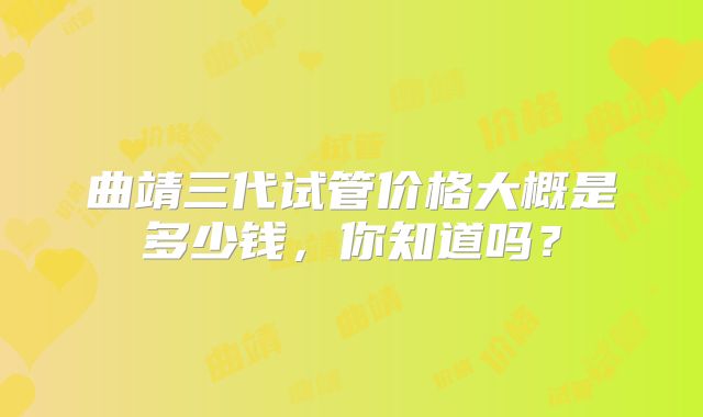 曲靖三代试管价格大概是多少钱，你知道吗？