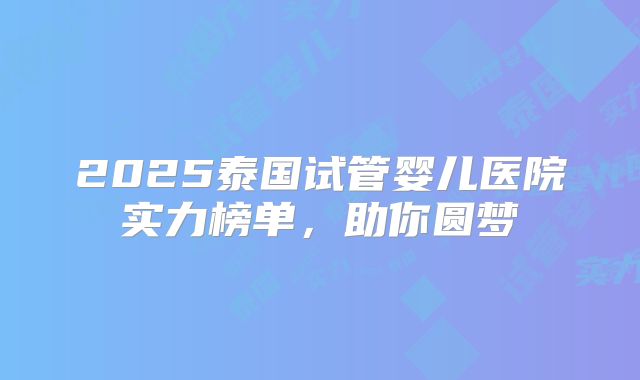2025泰国试管婴儿医院实力榜单,助你圆梦