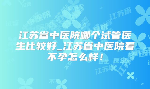 江苏省中医院哪个试管医生比较好_江苏省中医院看不孕怎么样!