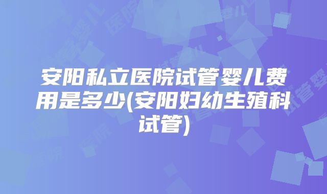 安阳私立医院试管婴儿费用是多少(安阳妇幼生殖科试管)