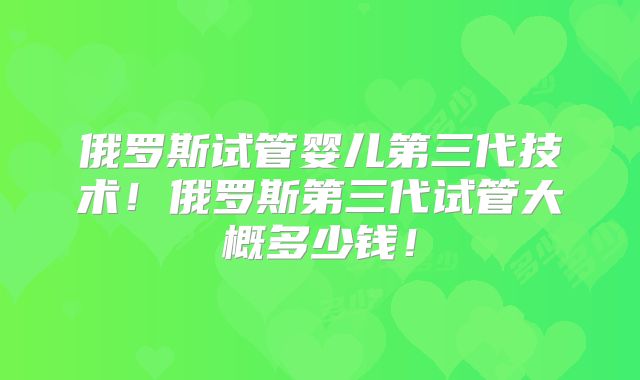 俄罗斯试管婴儿第三代技术！俄罗斯第三代试管大概多少钱！