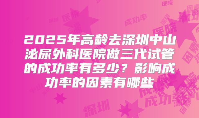 2025年高龄去深圳中山泌尿外科医院做三代试管的成功率有多少?影响成功率的因素有哪些