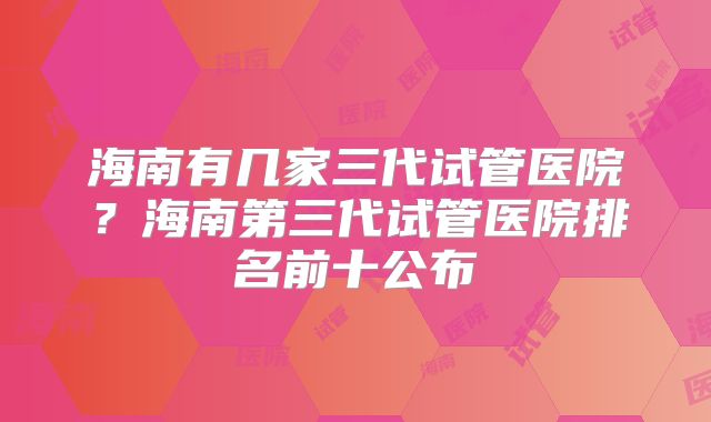 海南有几家三代试管医院？海南第三代试管医院排名前十公布
