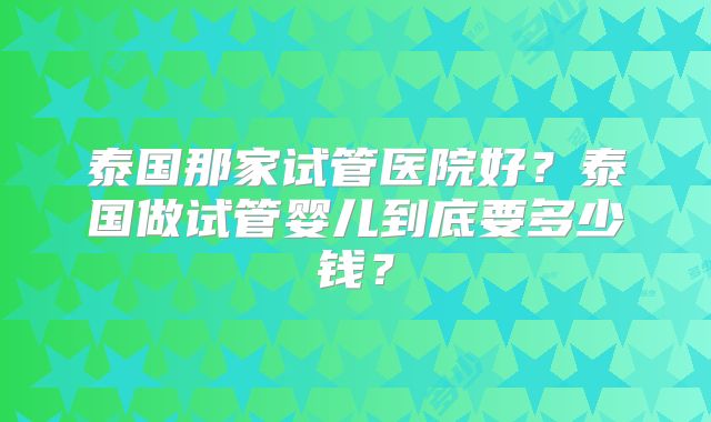 泰国那家试管医院好?泰国做试管婴儿到底要多少钱?
